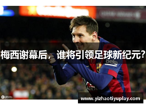 梅西谢幕后，谁将引领足球新纪元？