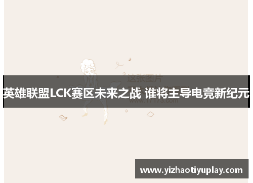 英雄联盟LCK赛区未来之战 谁将主导电竞新纪元